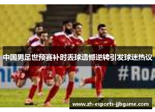 中国男足世预赛补时丢球遗憾逆转引发球迷热议 中国男足世预赛补时丢球遗憾逆转引发球迷热议